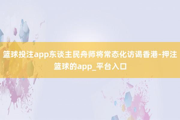 篮球投注app东谈主民舟师将常态化访谒香港-押注篮球的app_平台入口