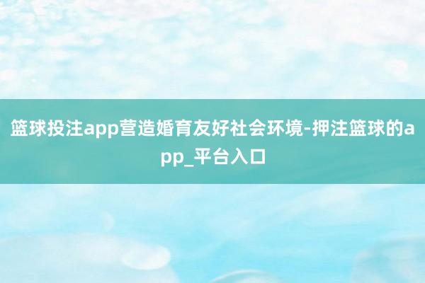 篮球投注app营造婚育友好社会环境-押注篮球的app_平台入口