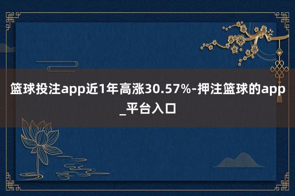 篮球投注app近1年高涨30.57%-押注篮球的app_平台入口