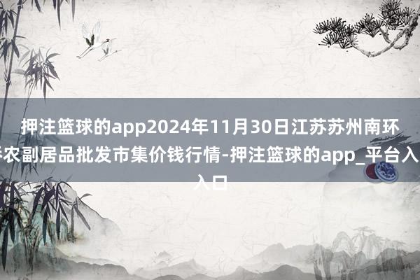 押注篮球的app2024年11月30日江苏苏州南环桥农副居品批发市集价钱行情-押注篮球的app_平台入口