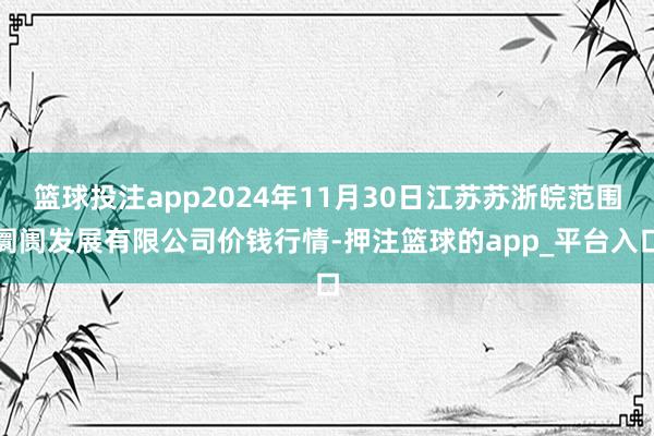 篮球投注app2024年11月30日江苏苏浙皖范围阛阓发展有限公司价钱行情-押注篮球的app_平台入口