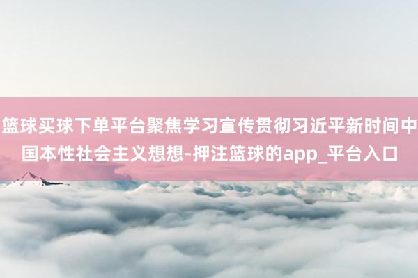 篮球买球下单平台聚焦学习宣传贯彻习近平新时间中国本性社会主义想想-押注篮球的app_平台入口