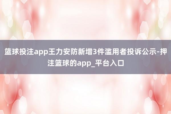 篮球投注app王力安防新增3件滥用者投诉公示-押注篮球的app_平台入口