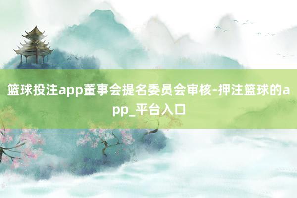 篮球投注app董事会提名委员会审核-押注篮球的app_平台入口