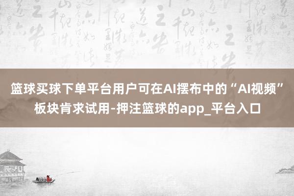 篮球买球下单平台用户可在AI摆布中的“AI视频”板块肯求试用-押注篮球的app_平台入口