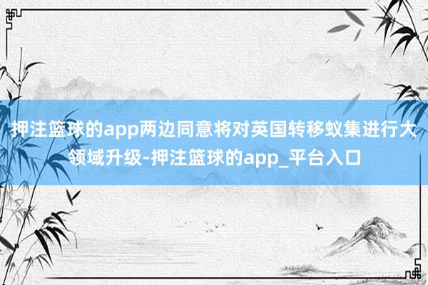 押注篮球的app两边同意将对英国转移蚁集进行大领域升级-押注篮球的app_平台入口