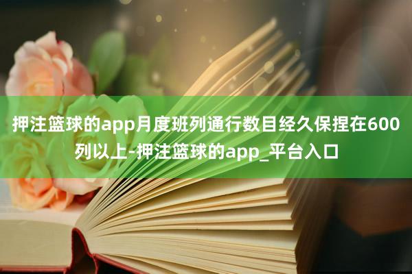 押注篮球的app月度班列通行数目经久保捏在600列以上-押注篮球的app_平台入口