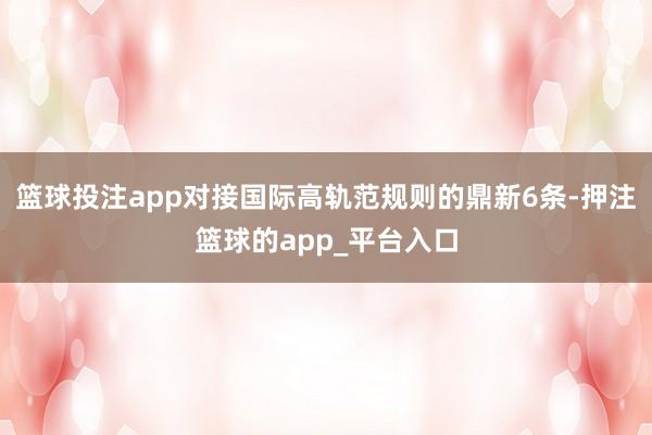 篮球投注app对接国际高轨范规则的鼎新6条-押注篮球的app_平台入口