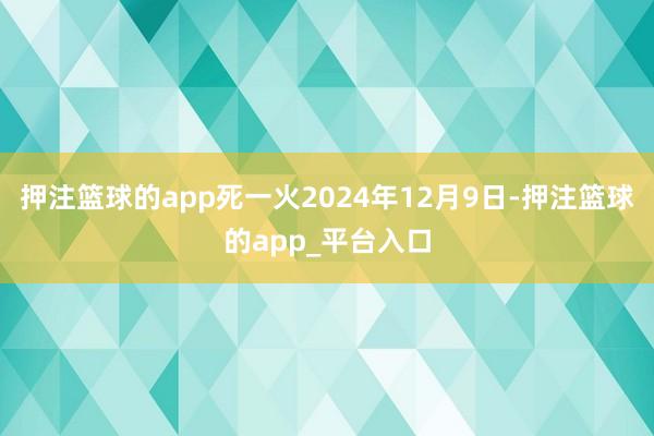 押注篮球的app死一火2024年12月9日-押注篮球的app_平台入口