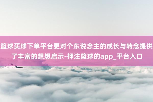 篮球买球下单平台更对个东说念主的成长与转念提供了丰富的想想启示-押注篮球的app_平台入口