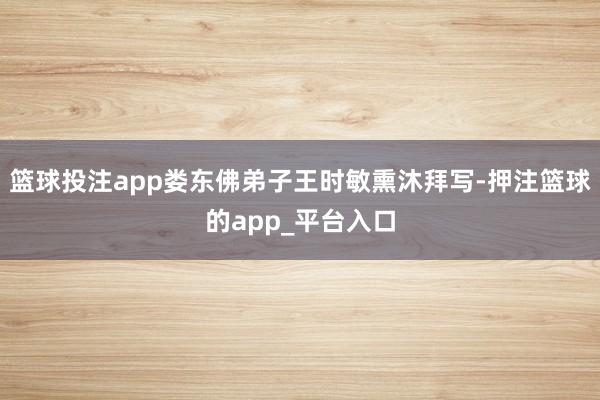 篮球投注app娄东佛弟子王时敏熏沐拜写-押注篮球的app_平台入口