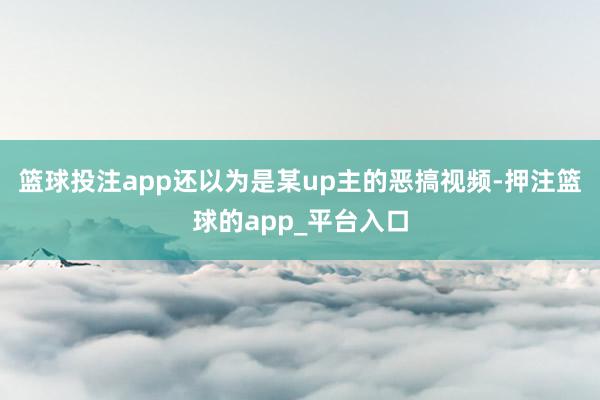 篮球投注app还以为是某up主的恶搞视频-押注篮球的app_平台入口