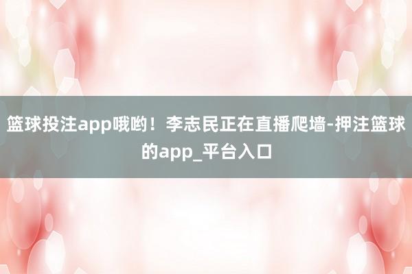 篮球投注app哦哟！李志民正在直播爬墙-押注篮球的app_平台入口