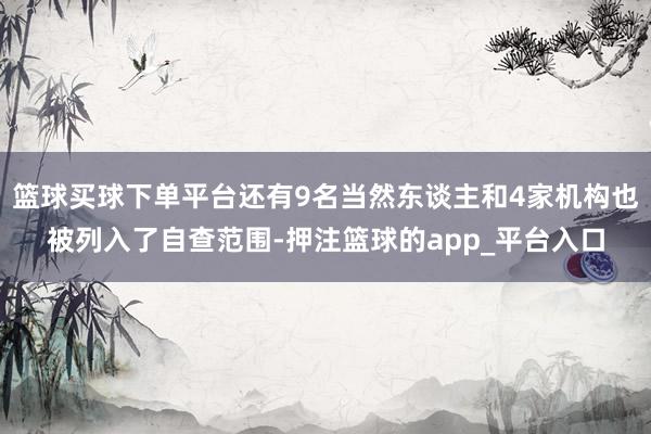 篮球买球下单平台还有9名当然东谈主和4家机构也被列入了自查范围-押注篮球的app_平台入口