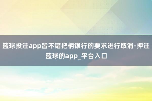 篮球投注app皆不错把柄银行的要求进行取消-押注篮球的app_平台入口