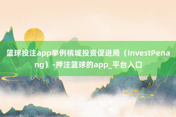 篮球投注app举例槟城投资促进局（InvestPenang）-押注篮球的app_平台入口