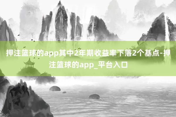 押注篮球的app其中2年期收益率下落2个基点-押注篮球的app_平台入口