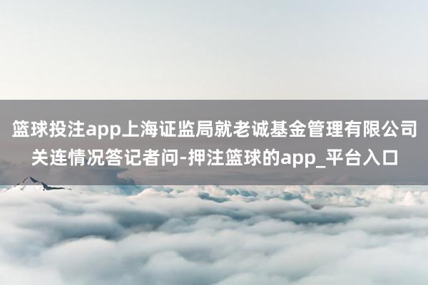 篮球投注app上海证监局就老诚基金管理有限公司关连情况答记者问-押注篮球的app_平台入口