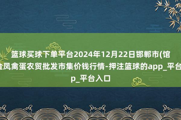 篮球买球下单平台2024年12月22日邯郸市(馆陶)金凤禽蛋农贸批发市集价钱行情-押注篮球的app_平台入口