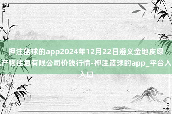 押注篮球的app2024年12月22日遵义金地皮绿色产物往复有限公司价钱行情-押注篮球的app_平台入口