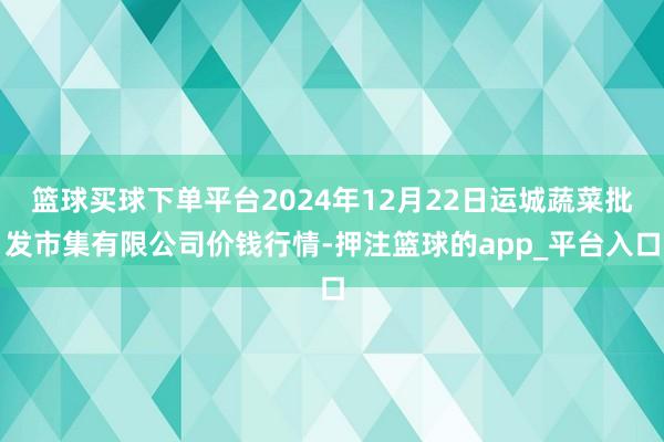 篮球买球下单平台2024年12月22日运城蔬菜批发市集有限公司价钱行情-押注篮球的app_平台入口