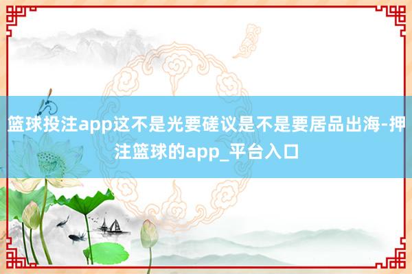 篮球投注app这不是光要磋议是不是要居品出海-押注篮球的app_平台入口