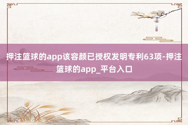 押注篮球的app该容颜已授权发明专利63项-押注篮球的app_平台入口