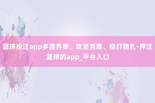 篮球投注app多措并举、攻坚克难、稳打稳扎-押注篮球的app_平台入口