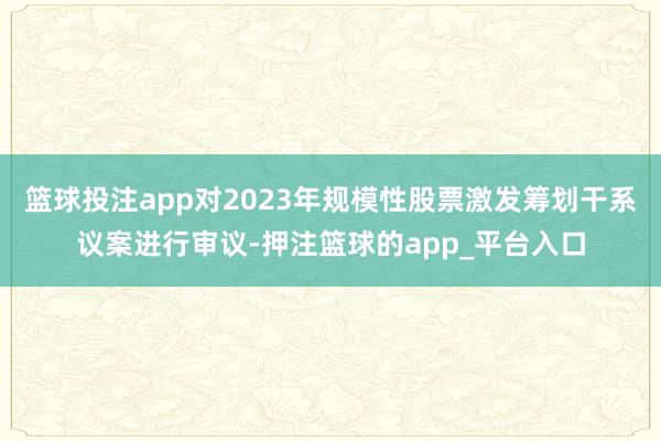 篮球投注app对2023年规模性股票激发筹划干系议案进行审议-押注篮球的app_平台入口