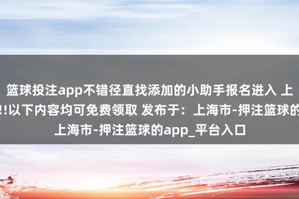 篮球投注app不错径直找添加的小助手报名进入 上岸福利大放送!!!以下内容均可免费领取 发布于：上海市-押注篮球的app_平台入口