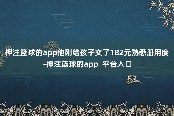 押注篮球的app他刚给孩子交了182元熟悉册用度-押注篮球的app_平台入口