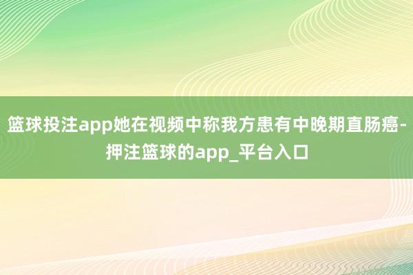 篮球投注app她在视频中称我方患有中晚期直肠癌-押注篮球的app_平台入口