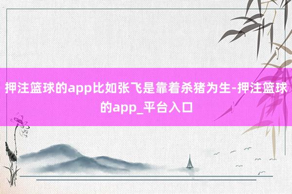 押注篮球的app比如张飞是靠着杀猪为生-押注篮球的app_平台入口