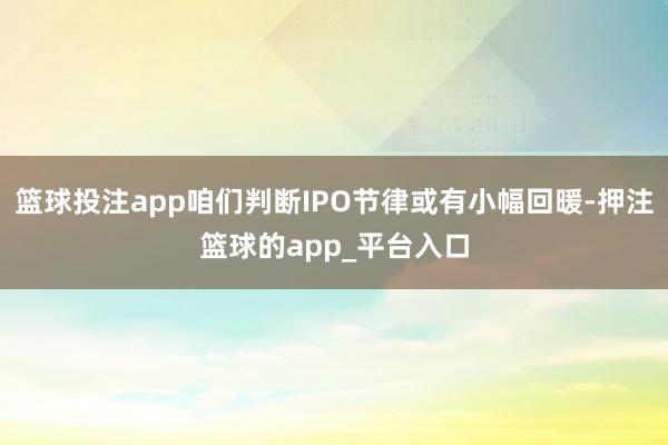 篮球投注app咱们判断IPO节律或有小幅回暖-押注篮球的app_平台入口