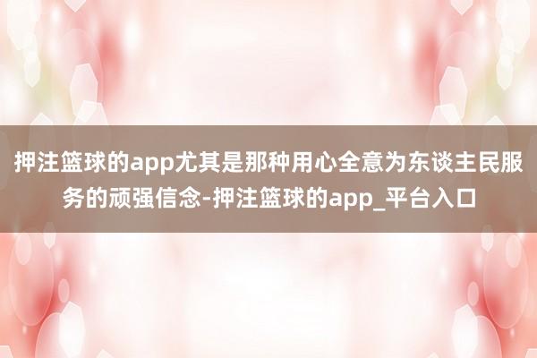 押注篮球的app尤其是那种用心全意为东谈主民服务的顽强信念-押注篮球的app_平台入口