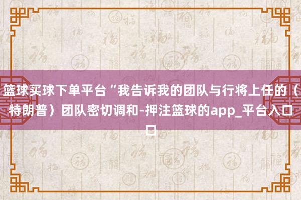 篮球买球下单平台“我告诉我的团队与行将上任的（特朗普）团队密切调和-押注篮球的app_平台入口