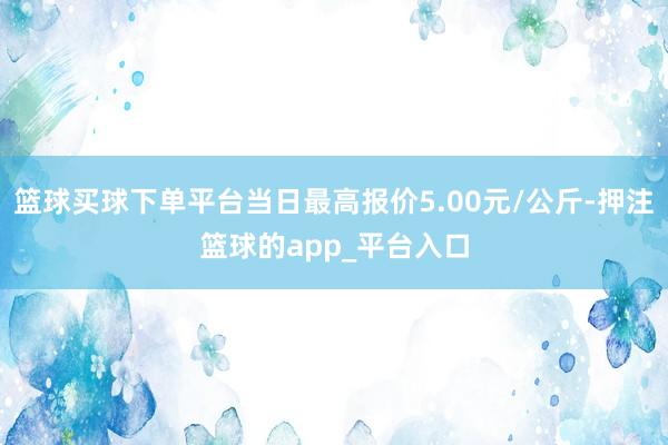 篮球买球下单平台当日最高报价5.00元/公斤-押注篮球的app_平台入口