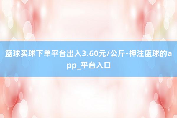 篮球买球下单平台出入3.60元/公斤-押注篮球的app_平台入口