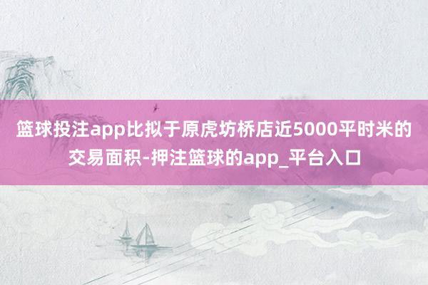 篮球投注app比拟于原虎坊桥店近5000平时米的交易面积-押注篮球的app_平台入口