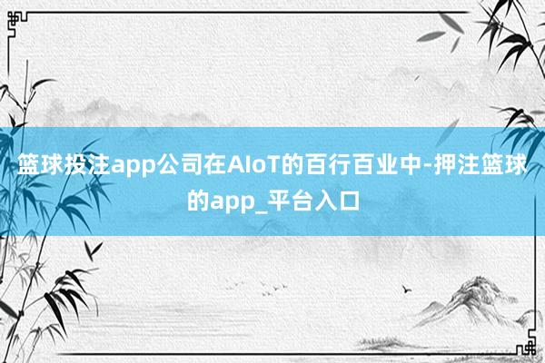 篮球投注app公司在AIoT的百行百业中-押注篮球的app_平台入口