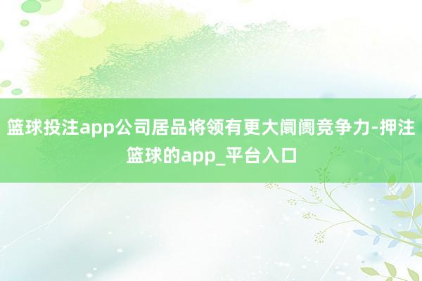 篮球投注app公司居品将领有更大阛阓竞争力-押注篮球的app_平台入口