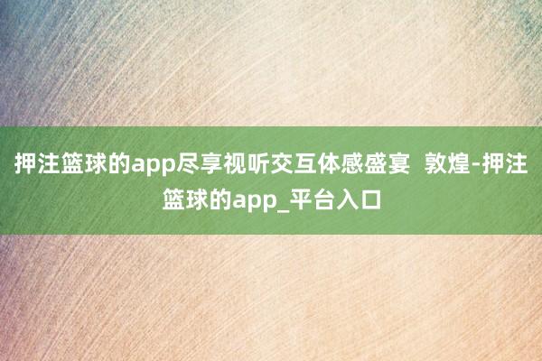 押注篮球的app尽享视听交互体感盛宴  敦煌-押注篮球的app_平台入口