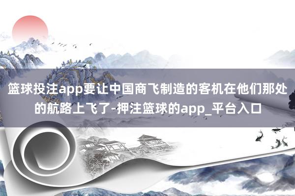 篮球投注app要让中国商飞制造的客机在他们那处的航路上飞了-押注篮球的app_平台入口