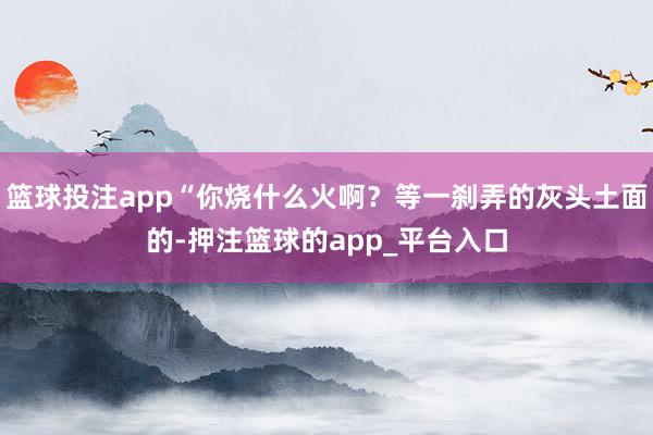 篮球投注app“你烧什么火啊？等一刹弄的灰头土面的-押注篮球的app_平台入口