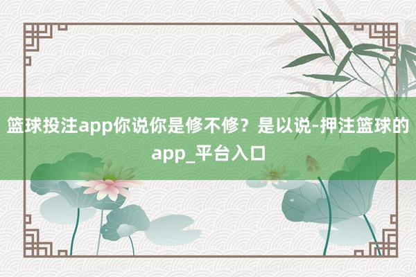 篮球投注app你说你是修不修？是以说-押注篮球的app_平台入口