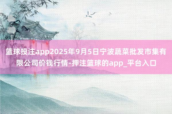 篮球投注app2025年9月5日宁波蔬菜批发市集有限公司价钱行情-押注篮球的app_平台入口