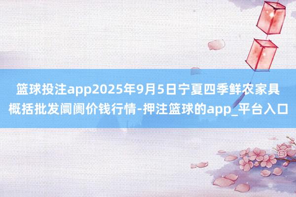 篮球投注app2025年9月5日宁夏四季鲜农家具概括批发阛阓价钱行情-押注篮球的app_平台入口