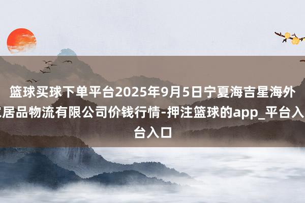 篮球买球下单平台2025年9月5日宁夏海吉星海外农居品物流有限公司价钱行情-押注篮球的app_平台入口